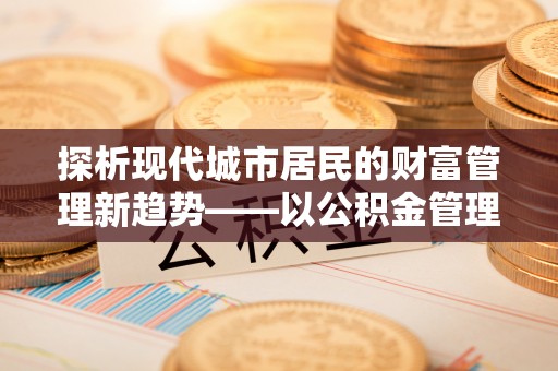 东势探析现代城市居民的财富管理新趋势——以公积金管理中心为核心
