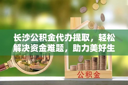 东势长沙公积金代办提取，轻松解决资金难题，助力美好生活
