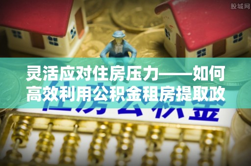 东势灵活应对住房压力——如何高效利用公积金租房提取政策