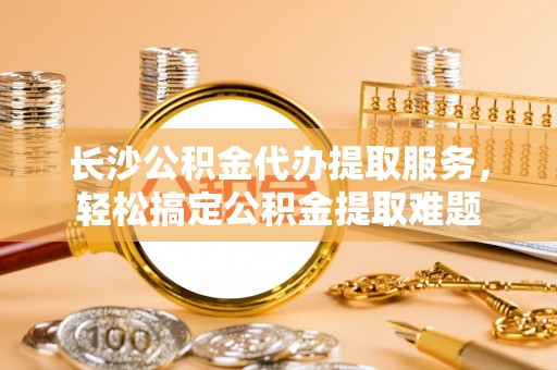 东势长沙公积金代办提取服务，轻松搞定公积金提取难题