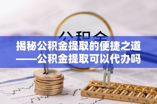 东势揭秘公积金提取的便捷之道——公积金提取可以代办吗？