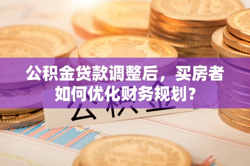 东势公积金贷款调整后，买房者如何优化财务规划？