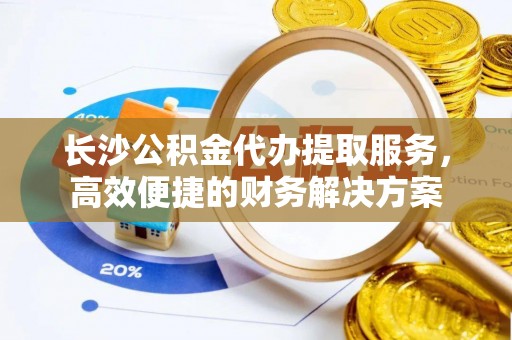 东势长沙公积金代办提取服务，高效便捷的财务解决方案