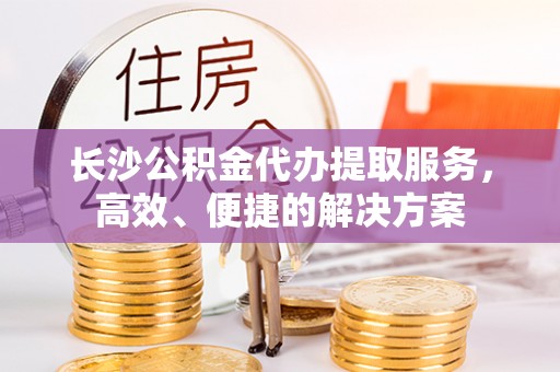东势长沙公积金代办提取服务，高效、便捷的解决方案