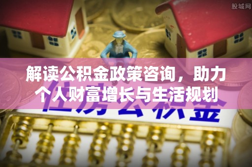 东势解读公积金政策咨询，助力个人财富增长与生活规划