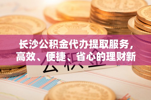 东势长沙公积金代办提取服务，高效、便捷、省心的理财新选择
