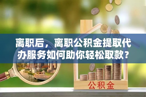 东势离职后，离职公积金提取代办服务如何助你轻松取款？