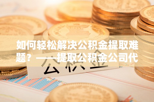 东势如何轻松解决公积金提取难题？——提取公积金公司代办服务解析