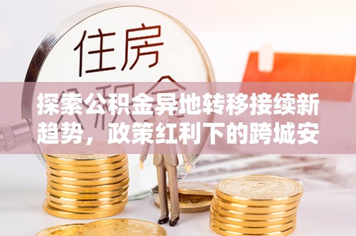 东势探索公积金异地转移接续新趋势，政策红利下的跨城安居梦想